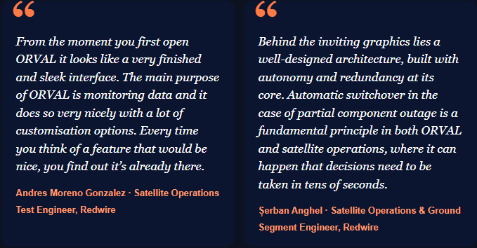 From the moment you first open ORVAL it looks like a very finished and sleek interface. The main purpose of ORVAL is monitoring data and it does so very nicely with a lot of customisation options. Every time you think of a feature that would be nice, you find out it’s already there.  Andres Moreno Gonzalez · Satellite Operations Test Engineer, Redwire Behind the inviting graphics lies a well-designed architecture, built with autonomy and redundancy at its core. Automatic switchover in the case of partial component outage is a fundamental principle in both ORVAL and satellite operations, where it can happen that decisions need to be taken in tens of seconds.  Șerban Anghel · Satellite Operations & Ground Segment Engineer, Redwire